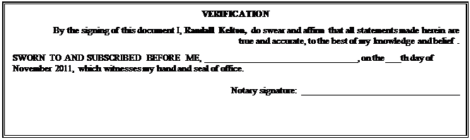 Text Box: VERIFICATION
By the signing of this document I, Randall Kelton, do swear and affirm that all statements made herein are true and accurate, to the best of my knowledge and belief . 
SWORN TO AND SUBSCRIBED BEFORE ME, ________________________________, on the ___th day of November 2011, which witnesses my hand and seal of office.
Notary signature:  _________________________________ 

