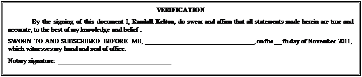 Text Box: VERIFICATION
By the signing of this document I, Randall Kelton, do swear and affirm that all statements made herein are true and accurate, to the best of my knowledge and belief .
SWORN TO AND SUBSCRIBED BEFORE ME, ________________________________, on the __ th day of November 2011, which witnesses my hand and seal of office.
Notary signature:  _________________________________

