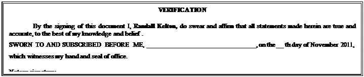 Text Box: VERIFICATION
By the signing of this document I, Randall Kelton, do swear and affirm that all statements made herein are true and accurate, to the best of my knowledge and belief .
SWORN TO AND SUBSCRIBED BEFORE ME, ________________________________, on the __ th day of November 2011, which witnesses my hand and seal of office.
Notary signature:  _________________________________


