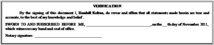 Text Box: VERIFICATION
By the signing of this document I, Randall Kelton, do swear and affirm that all statements made herein are true and accurate, to the best of my knowledge and belief .
SWORN TO AND SUBSCRIBED BEFORE ME, ________________________________, on the __ th day of November 2011, which witnesses my hand and seal of office.
Notary signature:  _________________________________

