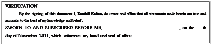 Text Box: VERIFICATION
By the signing of this document I, Randall Kelton, do swear and affirm that all statements made herein are true and accurate, to the best of my knowledge and belief .
SWORN TO AND SUBSCRIBED BEFORE ME, ________________________________, on the __ th day of November 2011, which witnesses my hand and seal of office.
Notary signature:  _________________________________

