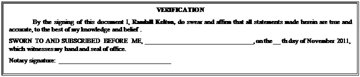 Text Box: VERIFICATION
By the signing of this document I, Randall Kelton, do swear and affirm that all statements made herein are true and accurate, to the best of my knowledge and belief .
SWORN TO AND SUBSCRIBED BEFORE ME, ________________________________, on the __ th day of November 2011, which witnesses my hand and seal of office.
Notary signature:  _________________________________

