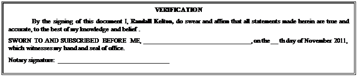 Text Box: VERIFICATION
By the signing of this document I, Randall Kelton, do swear and affirm that all statements made herein are true and accurate, to the best of my knowledge and belief .
SWORN TO AND SUBSCRIBED BEFORE ME, ________________________________, on the __ th day of November 2011, which witnesses my hand and seal of office.
Notary signature:  _________________________________

