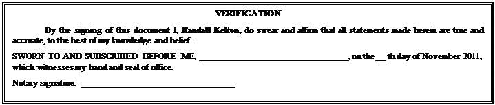 Text Box: VERIFICATION
By the signing of this document I, Randall Kelton, do swear and affirm that all statements made herein are true and accurate, to the best of my knowledge and belief .
SWORN TO AND SUBSCRIBED BEFORE ME, ________________________________, on the __ th day of November 2011, which witnesses my hand and seal of office.
Notary signature:  _________________________________


